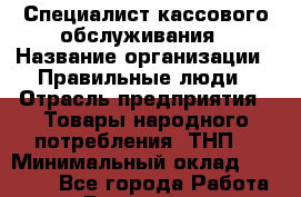 Специалист кассового обслуживания › Название организации ­ Правильные люди › Отрасль предприятия ­ Товары народного потребления (ТНП) › Минимальный оклад ­ 30 000 - Все города Работа » Вакансии   . Владимирская обл.,Радужный г.